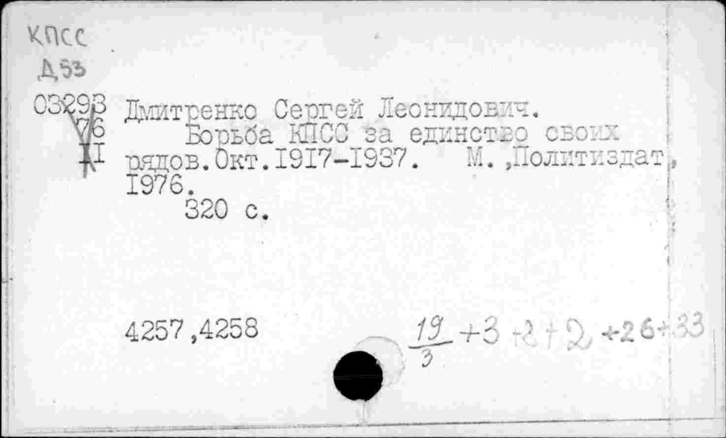 ﻿КПСС
Д5Ъ
С'З&Р Дмитпенко Сергей Леонидович.
у° Бовьба КПСС за единство свою:
V таядов. Окт. 1917-1937.	'.... .Политиздат.
1976.
320 с.
4257,4258	/1+3	' г' +2б-ь